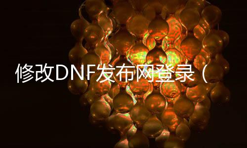 修改DNF发布网登录（dnf修改游戏客户端怎么解决）