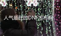 人气最旺的DNF发布网70版本（dnf70版本排行）