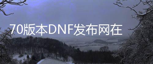 70版本DNF发布网在哪下载（DNF发布网70版本官网）