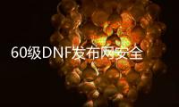 60级DNF发布网安全吗（DNF发布网60级公益服）