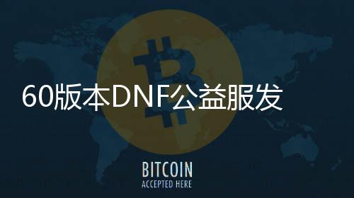 60版本DNF公益服发布网游戏发展史全解析,60版本DNF公益服发布网游戏玩法详解