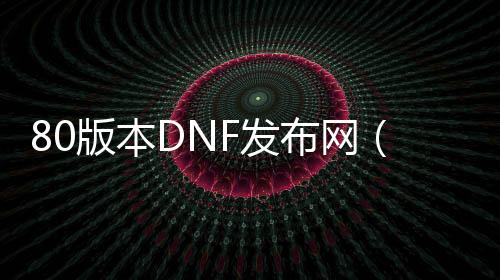 80版本DNF发布网（DNF发布网与勇士80版本下载）