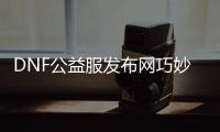 DNF公益服发布网巧妙玩法分享,公益服发布网Qiaofuqi玩家必知