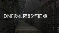 DNF发布网85怀旧版本（DNF发布网86怀旧版）