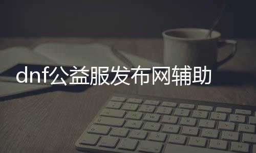 dnf公益服发布网辅助名称（提供最新dnf公益服发布网辅助下载）