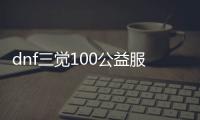 dnf三觉100公益服发布网（最新开服信息和玩法攻略）