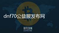 dnf70公益服发布网网址（最新公益服发布网网址分享）