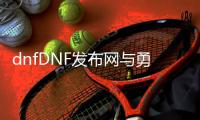 dnfDNF发布网与勇士官网公益服发布网怎么玩,公益服发布网下载及玩法介绍