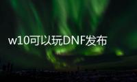 w10可以玩DNF发布网（w10系统玩dnf咋样啊）